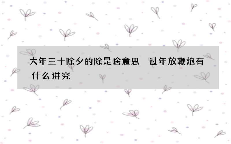 大年三十除夕的除是啥意思 过年放鞭炮有什么讲究